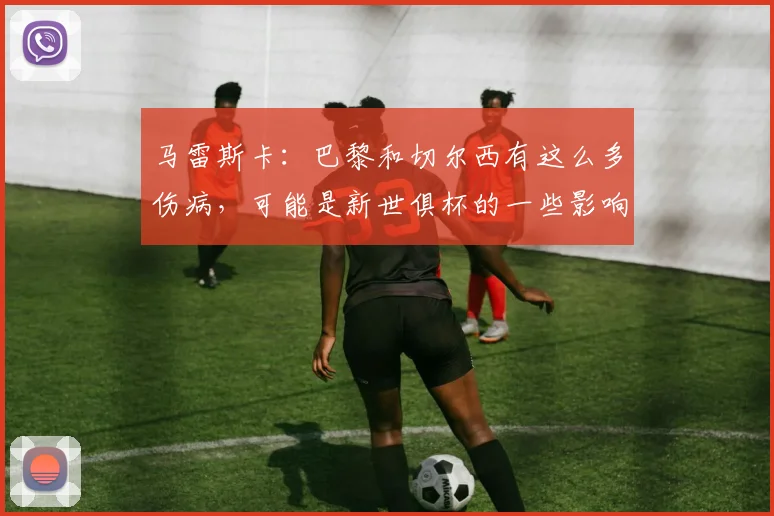 马雷斯卡：巴黎和切尔西有这么多伤病，可能是新世俱杯的一些影响